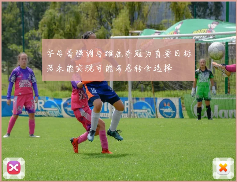 字母哥强调与雄鹿夺冠为首要目标若未能实现可能考虑转会选择