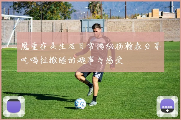 魔童在美生活日常揭秘杨瀚森分享吃喝拉撒睡的趣事与感受