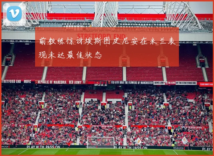 前教练惊讶埃斯图皮尼安在米兰表现未达最佳状态