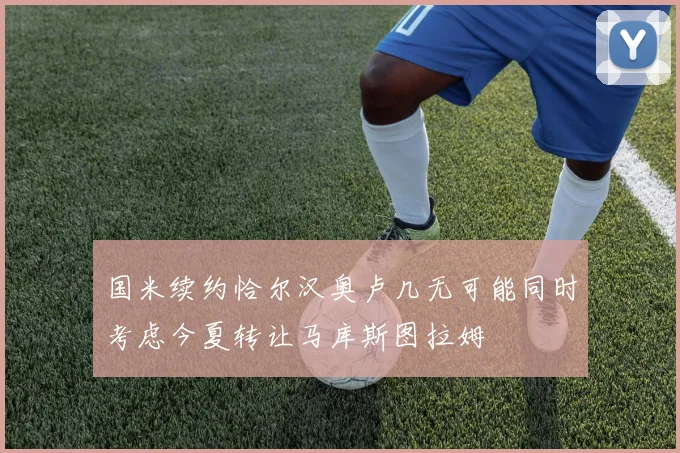 国米续约恰尔汉奥卢几无可能同时考虑今夏转让马库斯图拉姆