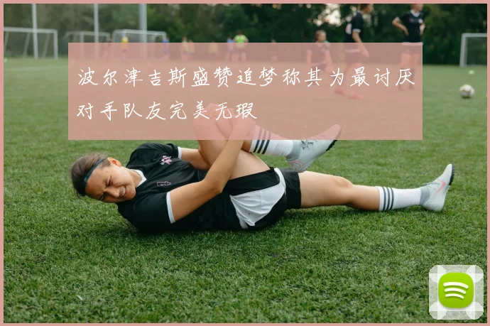 波尔津吉斯盛赞追梦称其为最讨厌对手队友完美无瑕