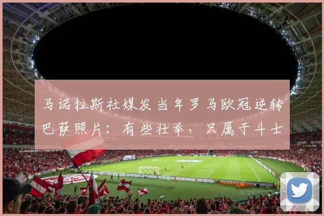 马诺拉斯社媒发当年罗马欧冠逆转巴萨照片：有些壮举，只属于斗士