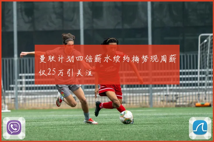 曼联计划四倍薪水续约梅努现周薪仅25万引关注