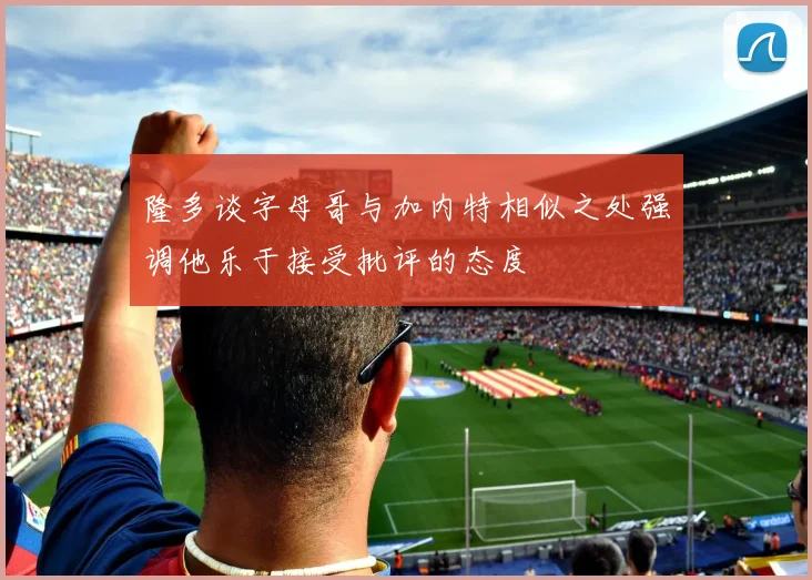 隆多谈字母哥与加内特相似之处强调他乐于接受批评的态度