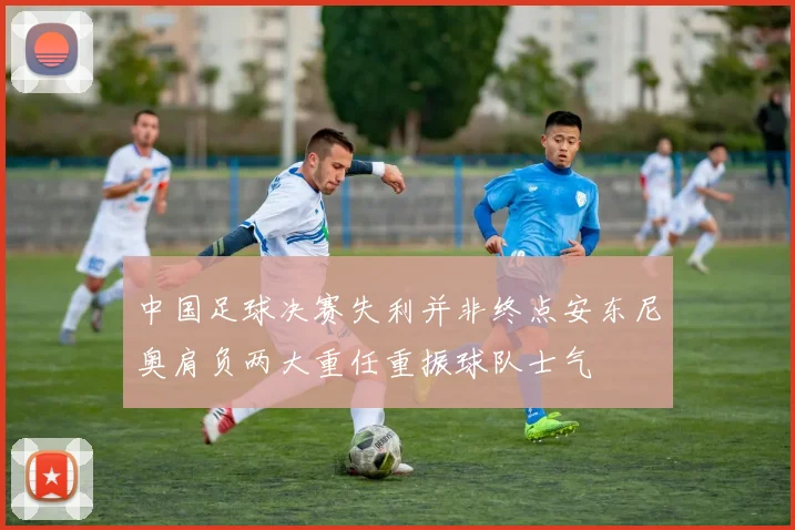 中国足球决赛失利并非终点安东尼奥肩负两大重任重振球队士气