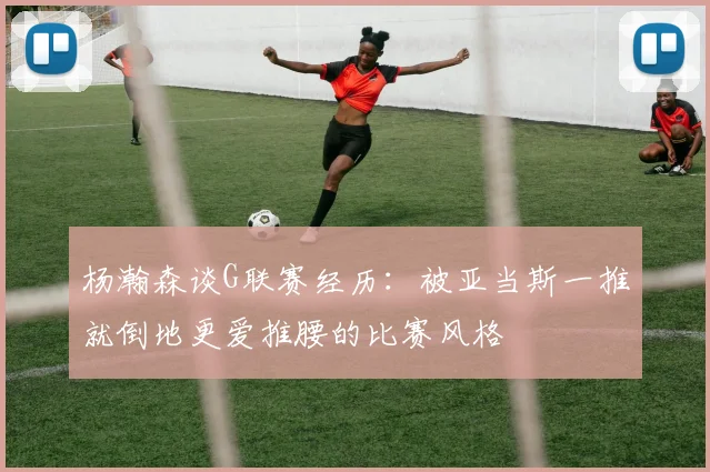 杨瀚森谈G联赛经历：被亚当斯一推就倒地更爱推腰的比赛风格