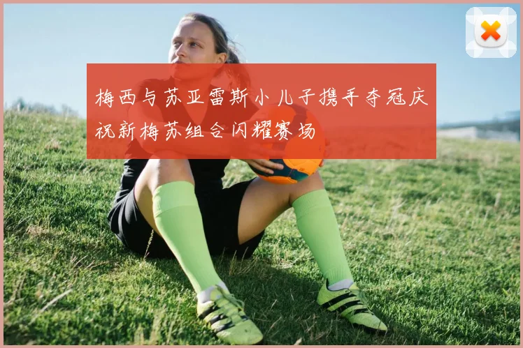 梅西与苏亚雷斯小儿子携手夺冠庆祝新梅苏组合闪耀赛场