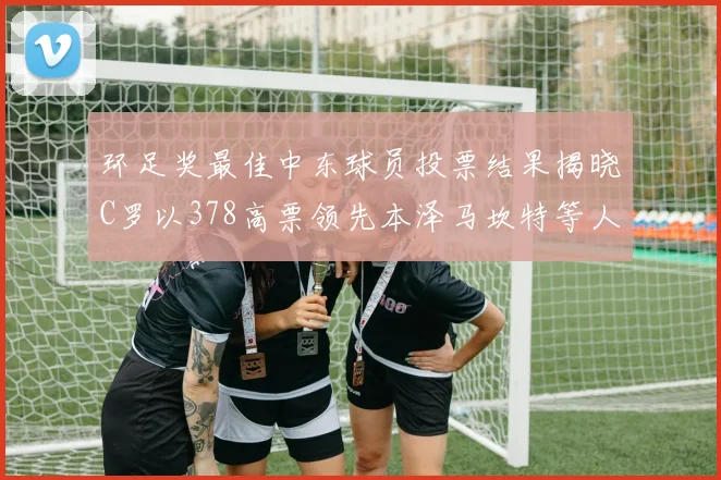 环足奖最佳中东球员投票结果揭晓C罗以378高票领先本泽马坎特等人