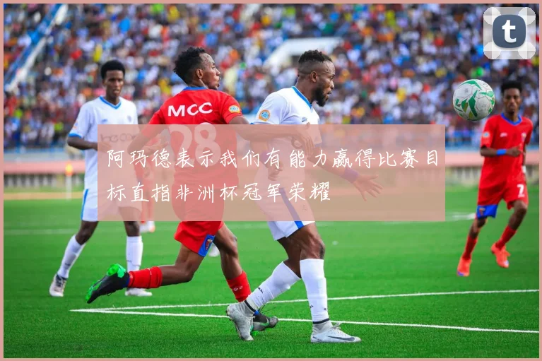 阿玛德表示我们有能力赢得比赛目标直指非洲杯冠军荣耀