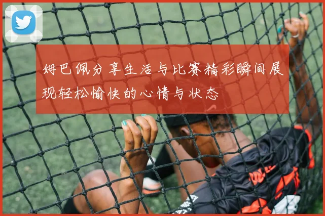 姆巴佩分享生活与比赛精彩瞬间展现轻松愉快的心情与状态