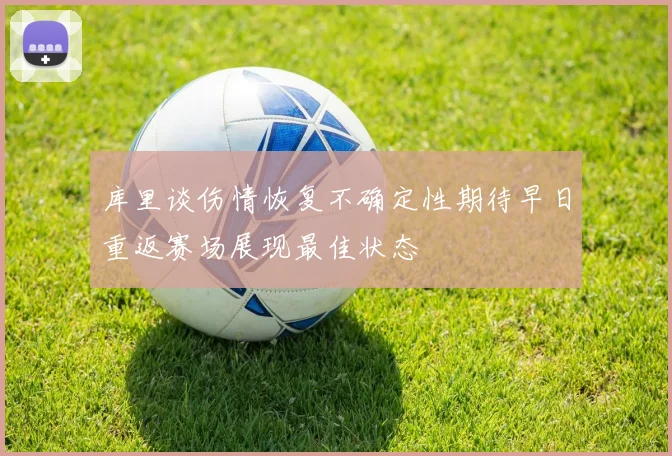 库里谈伤情恢复不确定性期待早日重返赛场展现最佳状态