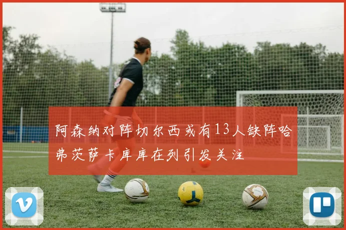 阿森纳对阵切尔西或有13人缺阵哈弗茨萨卡库库在列引发关注
