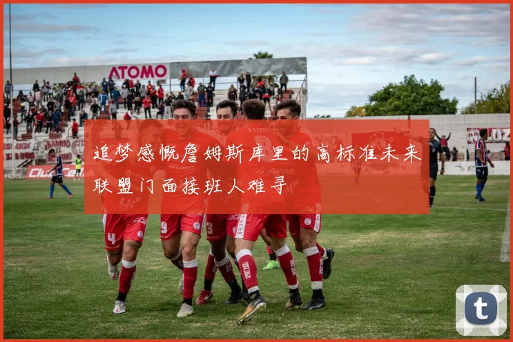 追梦感慨詹姆斯库里的高标准未来联盟门面接班人难寻