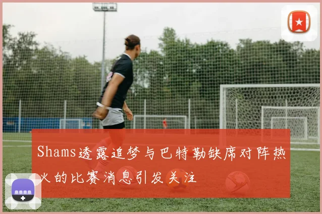 Shams透露追梦与巴特勒缺席对阵热火的比赛消息引发关注