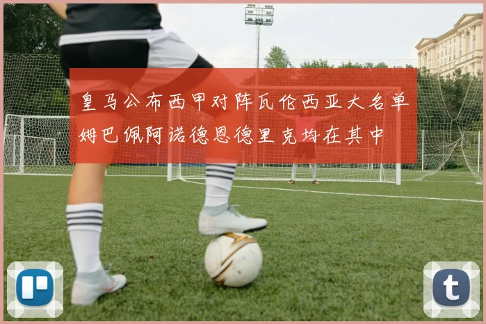 皇马公布西甲对阵瓦伦西亚大名单姆巴佩阿诺德恩德里克均在其中