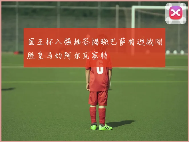 国王杯八强抽签揭晓巴萨将迎战刚胜皇马的阿尔瓦塞特
