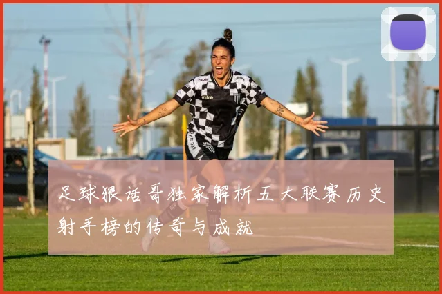 足球狠话哥独家解析五大联赛历史射手榜的传奇与成就